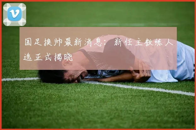 国足换帅最新消息:新任主教练人选正式揭晓