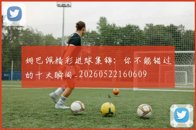 姆巴佩精彩进球集锦：你不能错过的十大瞬间_20260522160609