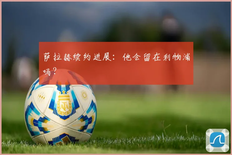 萨拉赫续约进展:他会留在利物浦吗?