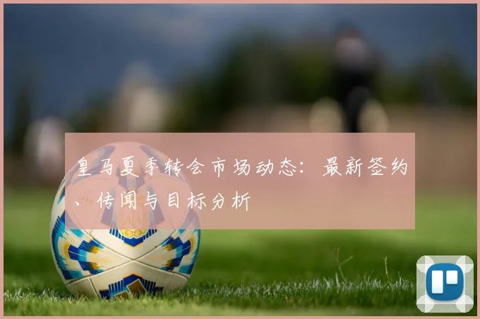 皇马夏季转会市场动态:最新签约、传闻与目标分析