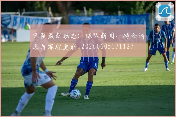 巴萨最新动态：球队新闻、转会消息与赛程更新_20260605171127