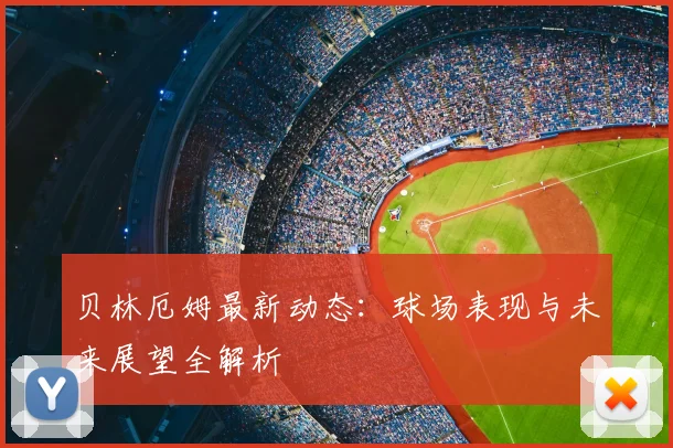 贝林厄姆最新动态：球场表现与未来展望全解析