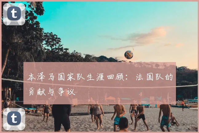 本泽马国家队生涯回顾:法国队的贡献与争议