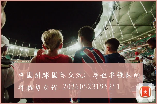 中国排球国际交流：与世界强队的对抗与合作_20260523195251