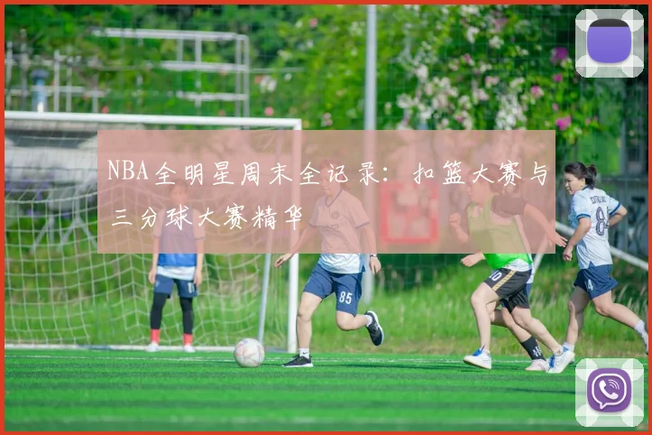 NBA全明星周末全记录：扣篮大赛与三分球大赛精华