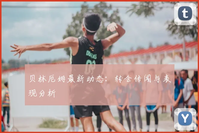 贝林厄姆最新动态：转会传闻与表现分析