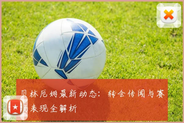 贝林厄姆最新动态：转会传闻与赛场表现全解析