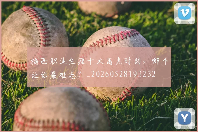 梅西职业生涯十大高光时刻，哪个让你最难忘？_20260528193232