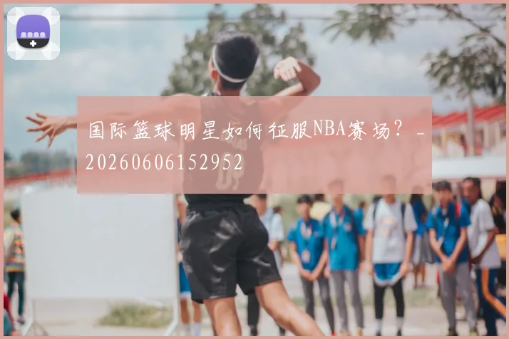 国际篮球明星如何征服NBA赛场？_20260606152952