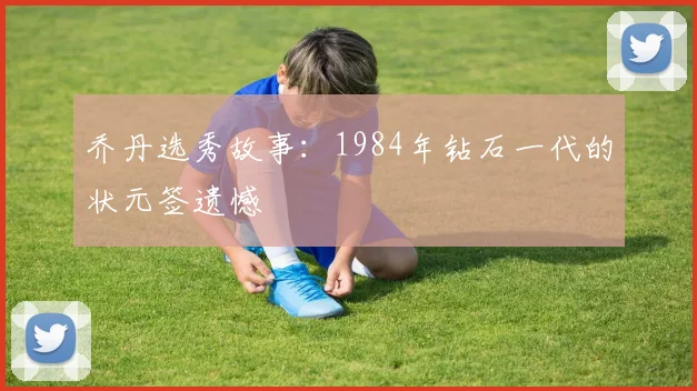 乔丹选秀故事：1984年钻石一代的状元签遗憾