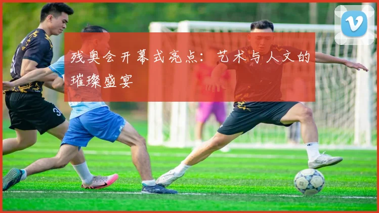 残奥会开幕式亮点:艺术与人文的璀璨盛宴