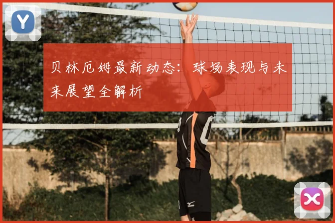 贝林厄姆最新动态：球场表现与未来展望全解析