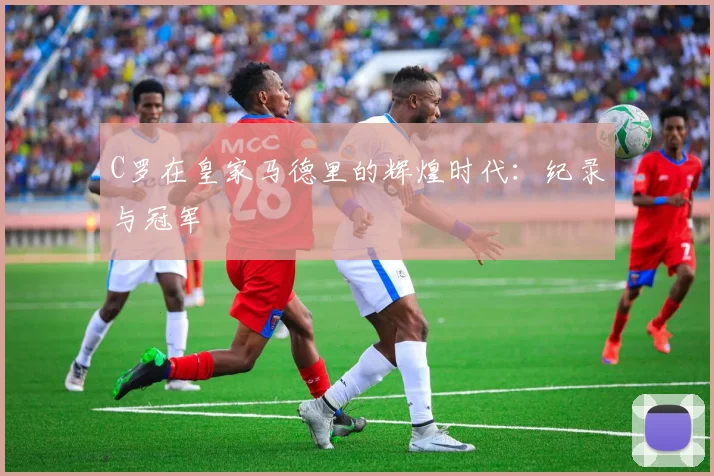 C罗在皇家马德里的辉煌时代：纪录与冠军