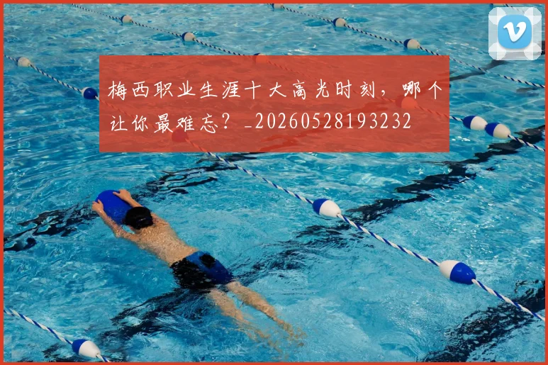 梅西职业生涯十大高光时刻,哪个让你最难忘?_20260528193232