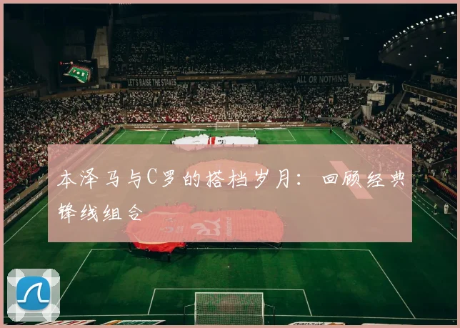 本泽马与C罗的搭档岁月：回顾经典锋线组合
