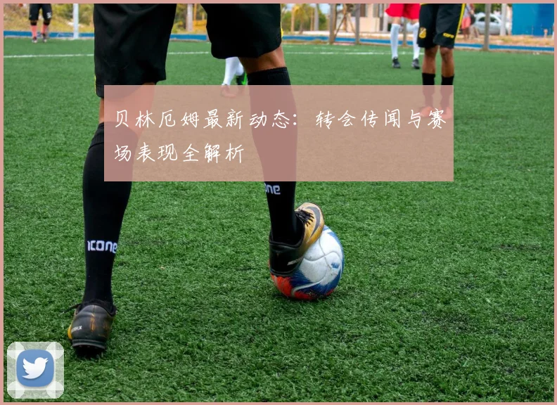 贝林厄姆最新动态：转会传闻与赛场表现全解析