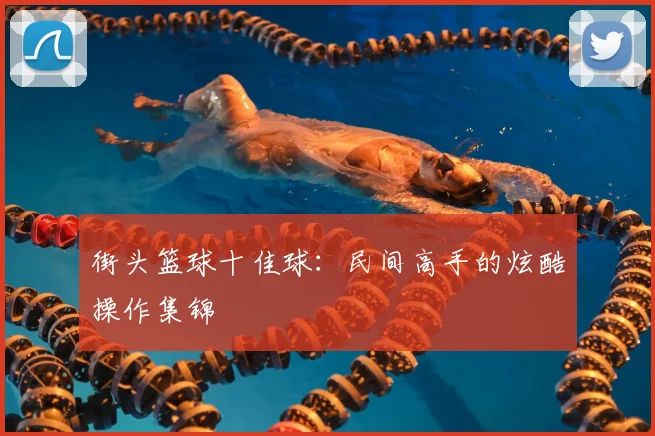 街头篮球十佳球：民间高手的炫酷操作集锦