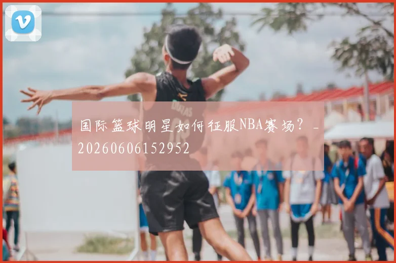 国际篮球明星如何征服NBA赛场？_20260606152952