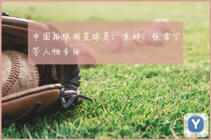 中国排球明星球员：朱婷、张常宁等人物专访