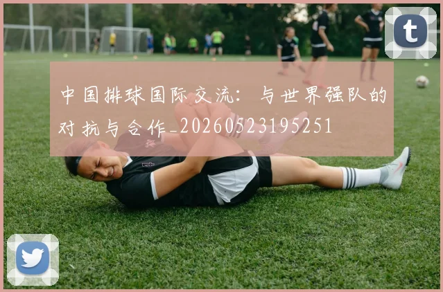 中国排球国际交流：与世界强队的对抗与合作_20260523195251